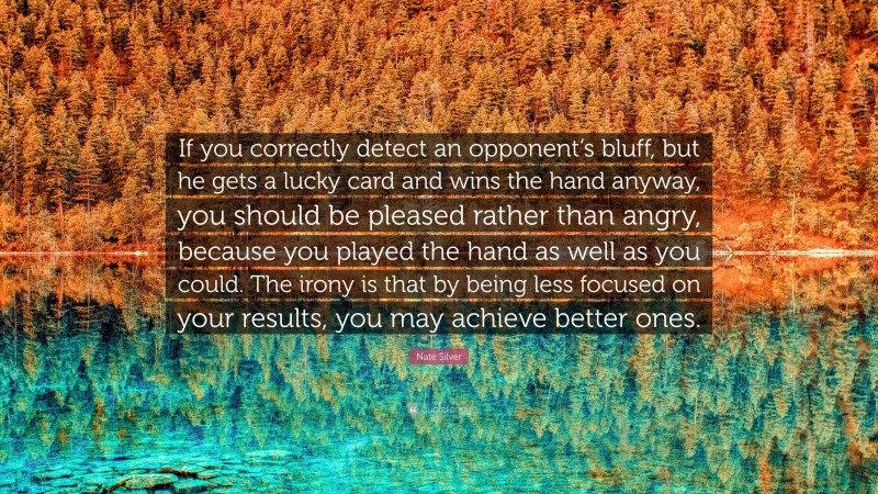 Nate Silver Quote: “If you correctly detect an opponent’s bluff, but he gets a lucky card and wins the hand anyway, you should be pleased rather than angry, because you played the hand as well as you could. The irony is that by being less focused on your results, you may achieve better ones.”