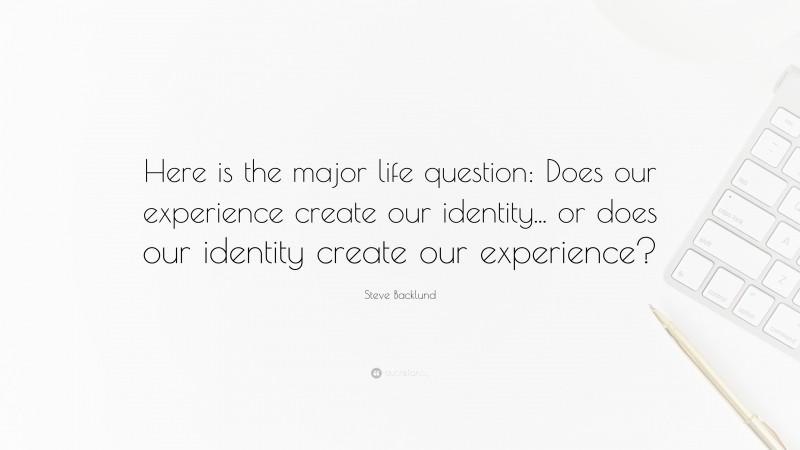 Steve Backlund Quote: “Here is the major life question: Does our experience create our identity... or does our identity create our experience?”