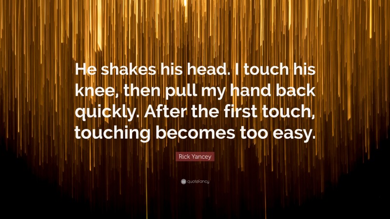 Rick Yancey Quote: “He shakes his head. I touch his knee, then pull my hand back quickly. After the first touch, touching becomes too easy.”