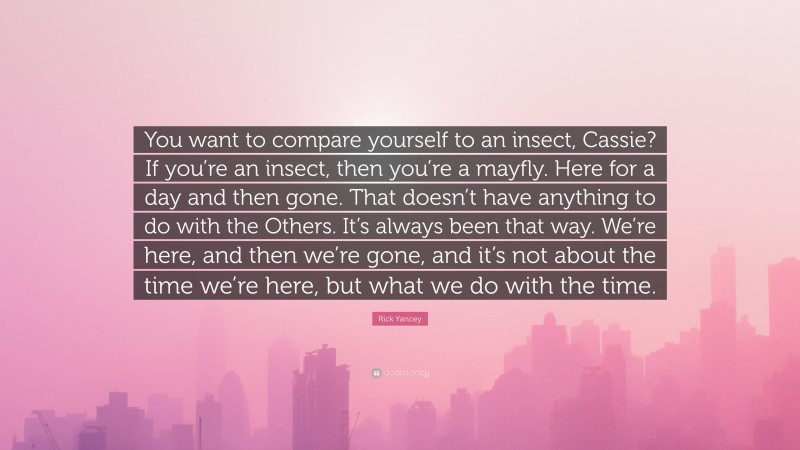 Rick Yancey Quote: “You want to compare yourself to an insect, Cassie? If you’re an insect, then you’re a mayfly. Here for a day and then gone. That doesn’t have anything to do with the Others. It’s always been that way. We’re here, and then we’re gone, and it’s not about the time we’re here, but what we do with the time.”