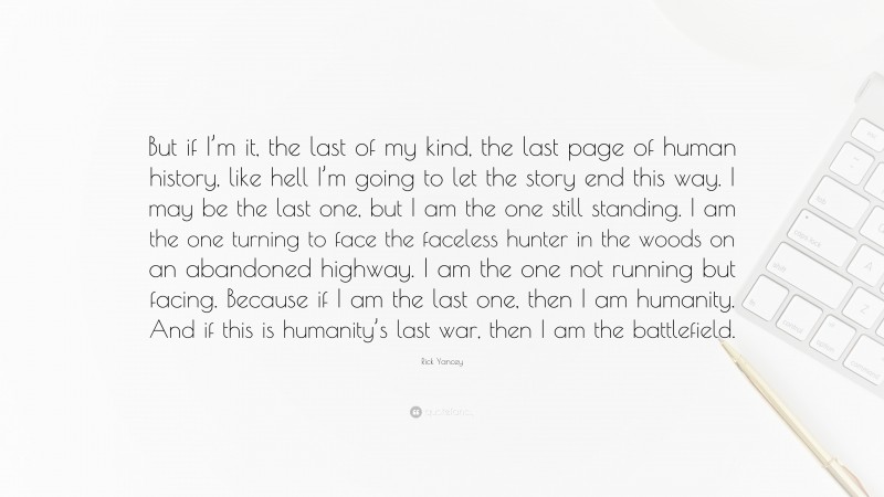 Rick Yancey Quote: “But if I’m it, the last of my kind, the last page of human history, like hell I’m going to let the story end this way. I may be the last one, but I am the one still standing. I am the one turning to face the faceless hunter in the woods on an abandoned highway. I am the one not running but facing. Because if I am the last one, then I am humanity. And if this is humanity’s last war, then I am the battlefield.”