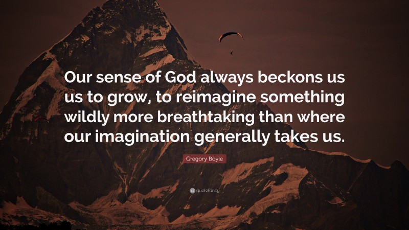 Gregory Boyle Quote: “Our sense of God always beckons us us to grow, to reimagine something wildly more breathtaking than where our imagination generally takes us.”
