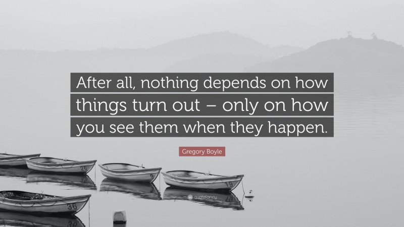 Gregory Boyle Quote: “After all, nothing depends on how things turn out – only on how you see them when they happen.”