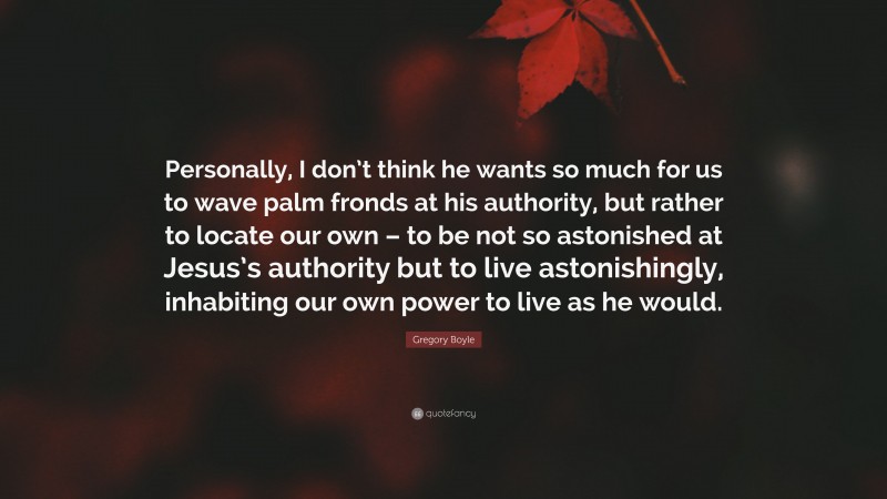 Gregory Boyle Quote: “Personally, I don’t think he wants so much for us to wave palm fronds at his authority, but rather to locate our own – to be not so astonished at Jesus’s authority but to live astonishingly, inhabiting our own power to live as he would.”