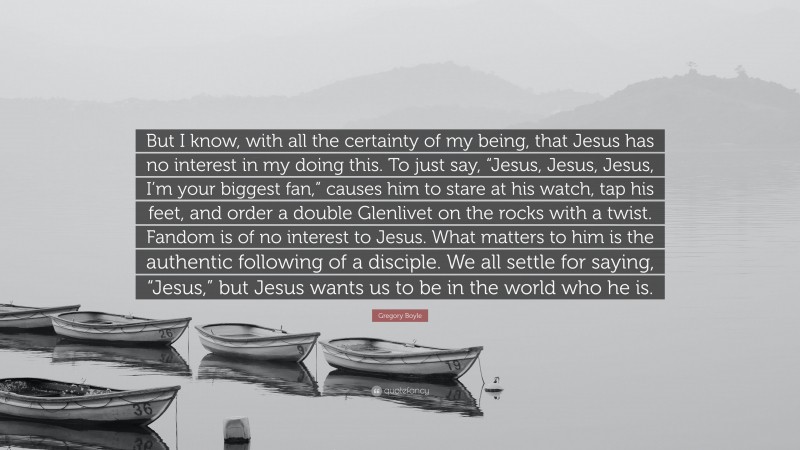 Gregory Boyle Quote: “But I know, with all the certainty of my being, that Jesus has no interest in my doing this. To just say, “Jesus, Jesus, Jesus, I’m your biggest fan,” causes him to stare at his watch, tap his feet, and order a double Glenlivet on the rocks with a twist. Fandom is of no interest to Jesus. What matters to him is the authentic following of a disciple. We all settle for saying, “Jesus,” but Jesus wants us to be in the world who he is.”