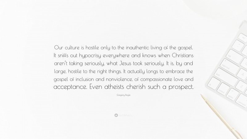 Gregory Boyle Quote: “Our culture is hostile only to the inauthentic living of the gospel. It sniffs out hypocrisy everywhere and knows when Christians aren’t taking seriously, what Jesus took seriously. It is, by and large, hostile to the right things. It actually longs to embrace the gospel of inclusion and nonviolence, of compassionate love and acceptance. Even atheists cherish such a prospect.”