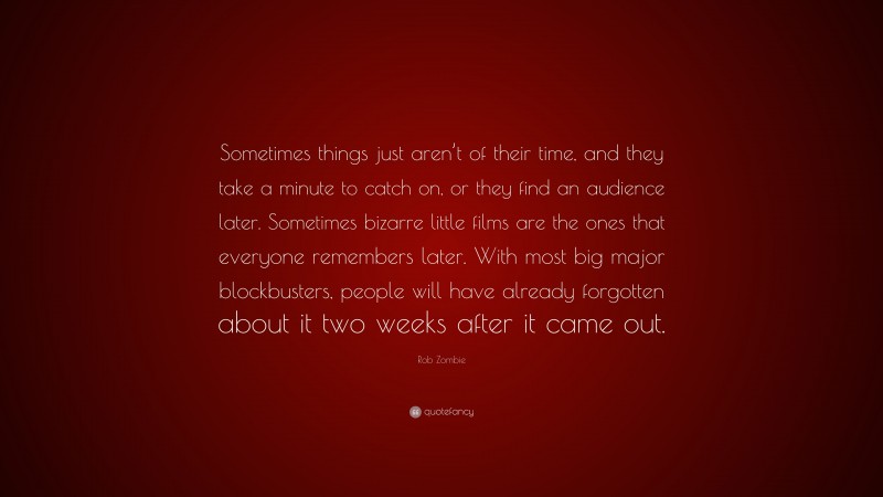 Rob Zombie Quote: “Sometimes things just aren’t of their time, and they take a minute to catch on, or they find an audience later. Sometimes bizarre little films are the ones that everyone remembers later. With most big major blockbusters, people will have already forgotten about it two weeks after it came out.”