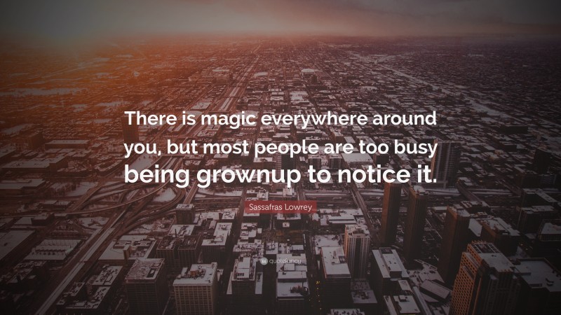 Sassafras Lowrey Quote: “There is magic everywhere around you, but most people are too busy being grownup to notice it.”