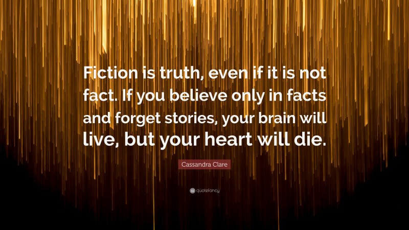 Cassandra Clare Quote: “Fiction is truth, even if it is not fact. If you believe only in facts and forget stories, your brain will live, but your heart will die.”
