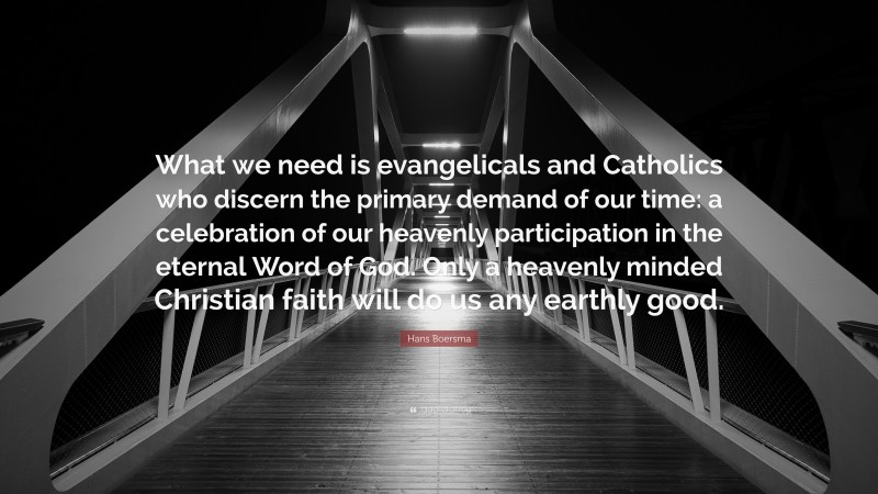 Hans Boersma Quote: “What we need is evangelicals and Catholics who discern the primary demand of our time: a celebration of our heavenly participation in the eternal Word of God. Only a heavenly minded Christian faith will do us any earthly good.”