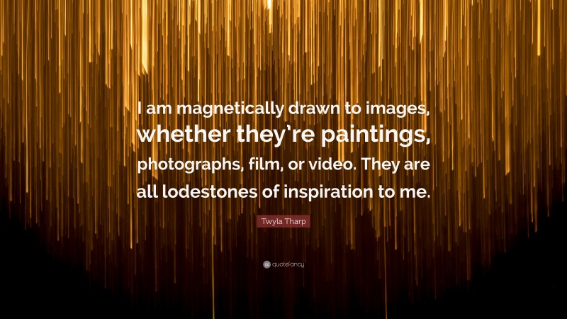 Twyla Tharp Quote: “I am magnetically drawn to images, whether they’re paintings, photographs, film, or video. They are all lodestones of inspiration to me.”