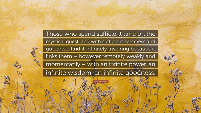 Paul Brunton Quote: “Those who spend sufficient time on the mystical quest, and with sufficient keenness and guidance, find it infinitely inspiring because it links them – however remotely weakly and momentarily – with an infinite power, an infinite wisdom, an infinite goodness.”