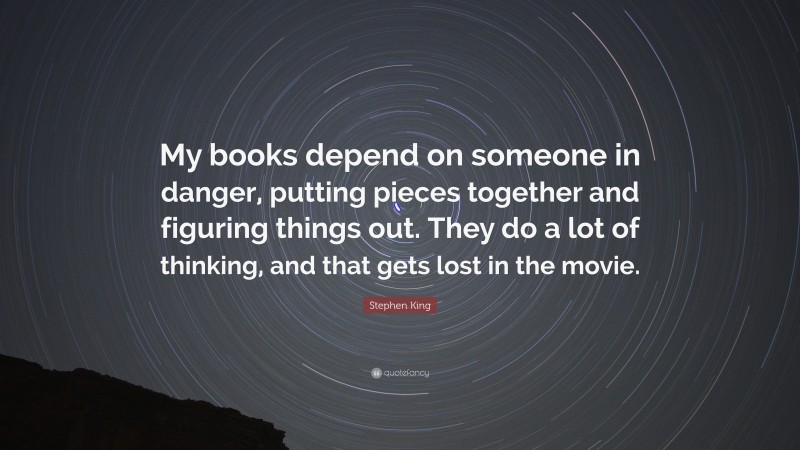 Stephen King Quote: “My books depend on someone in danger, putting pieces together and figuring things out. They do a lot of thinking, and that gets lost in the movie.”