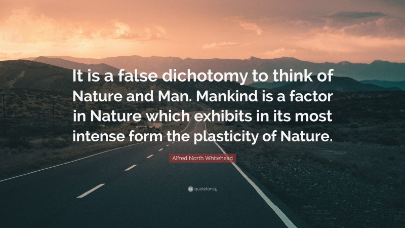 Alfred North Whitehead Quote: “It is a false dichotomy to think of Nature and Man. Mankind is a factor in Nature which exhibits in its most intense form the plasticity of Nature.”