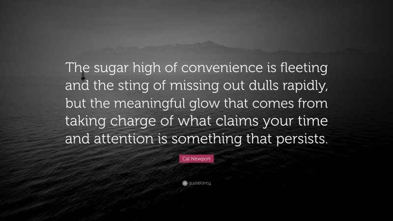 Cal Newport Quote: “The sugar high of convenience is fleeting and the sting of missing out dulls rapidly, but the meaningful glow that comes from taking charge of what claims your time and attention is something that persists.”
