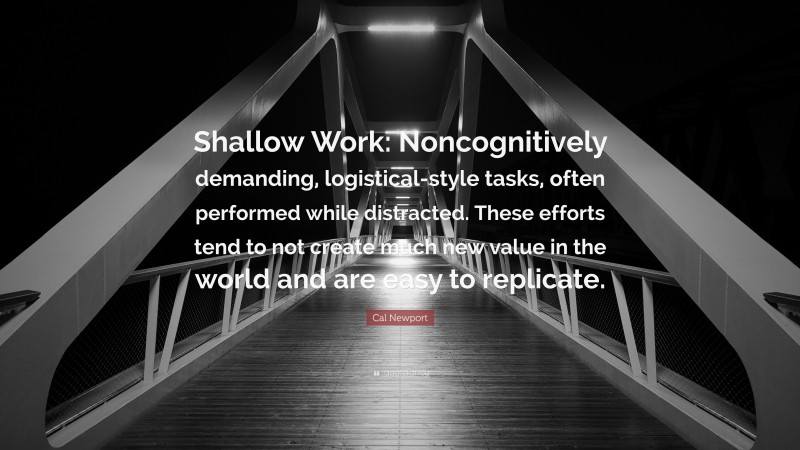 Cal Newport Quote: “Shallow Work: Noncognitively demanding, logistical-style tasks, often performed while distracted. These efforts tend to not create much new value in the world and are easy to replicate.”