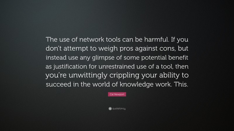 Cal Newport Quote: “The use of network tools can be harmful. If you don’t attempt to weigh pros against cons, but instead use any glimpse of some potential benefit as justification for unrestrained use of a tool, then you’re unwittingly crippling your ability to succeed in the world of knowledge work. This.”