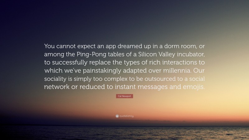Cal Newport Quote: “You cannot expect an app dreamed up in a dorm room, or among the Ping-Pong tables of a Silicon Valley incubator, to successfully replace the types of rich interactions to which we’ve painstakingly adapted over millennia. Our sociality is simply too complex to be outsourced to a social network or reduced to instant messages and emojis.”