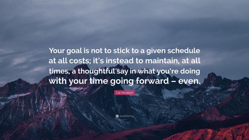 Cal Newport Quote: “Your goal is not to stick to a given schedule at all costs; it’s instead to maintain, at all times, a thoughtful say in what you’re doing with your time going forward – even.”