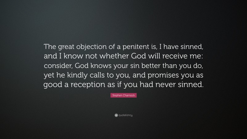 Stephen Charnock Quote: “The great objection of a penitent is, I have sinned, and I know not whether God will receive me: consider, God knows your sin better than you do, yet he kindly calls to you, and promises you as good a reception as if you had never sinned.”