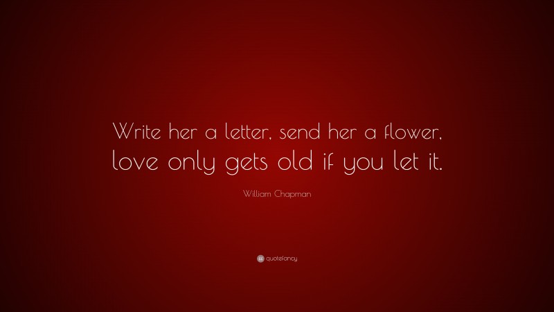 William Chapman Quote: “Write her a letter, send her a flower, love only gets old if you let it.”