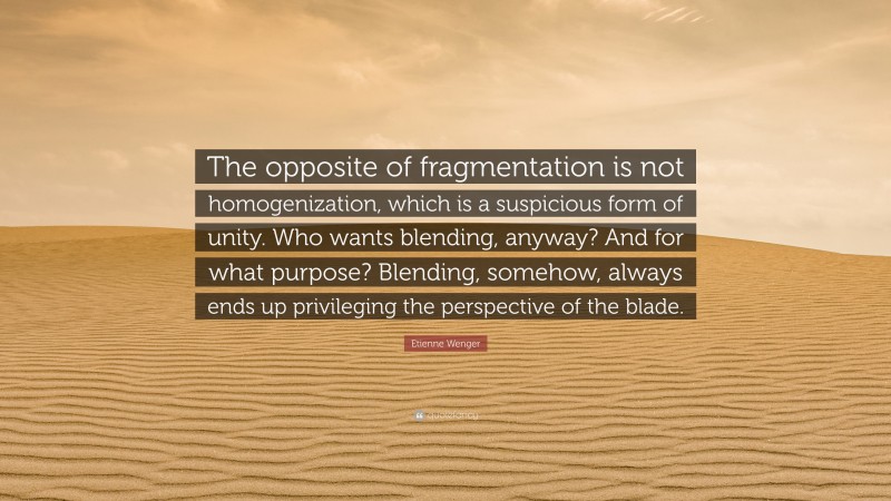 Etienne Wenger Quote: “The opposite of fragmentation is not homogenization, which is a suspicious form of unity. Who wants blending, anyway? And for what purpose? Blending, somehow, always ends up privileging the perspective of the blade.”