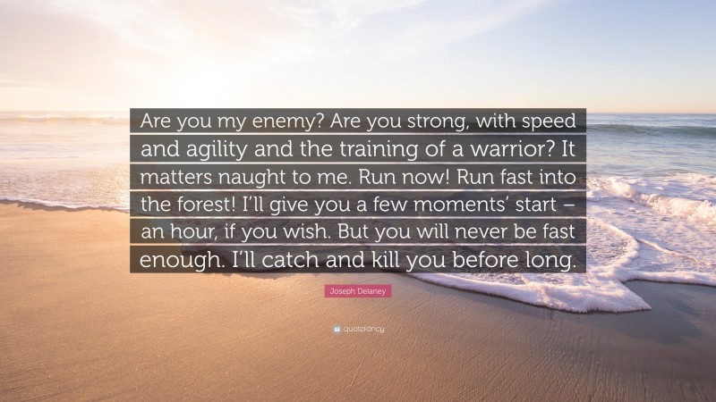 Joseph Delaney Quote: “Are you my enemy? Are you strong, with speed and agility and the training of a warrior? It matters naught to me. Run now! Run fast into the forest! I’ll give you a few moments’ start – an hour, if you wish. But you will never be fast enough. I’ll catch and kill you before long.”