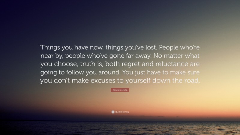 Kentaro Miura Quote: “Things you have now, things you’ve lost. People who’re near by, people who’ve gone far away. No matter what you choose, truth is, both regret and reluctance are going to follow you around. You just have to make sure you don’t make excuses to yourself down the road.”