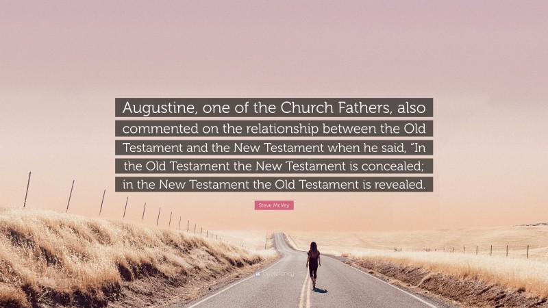 Steve McVey Quote: “Augustine, one of the Church Fathers, also commented on the relationship between the Old Testament and the New Testament when he said, “In the Old Testament the New Testament is concealed; in the New Testament the Old Testament is revealed.”