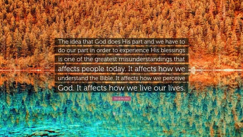 Steve McVey Quote: “The idea that God does His part and we have to do our part in order to experience His blessings is one of the greatest misunderstandings that affects people today. It affects how we understand the Bible. It affects how we perceive God. It affects how we live our lives.”