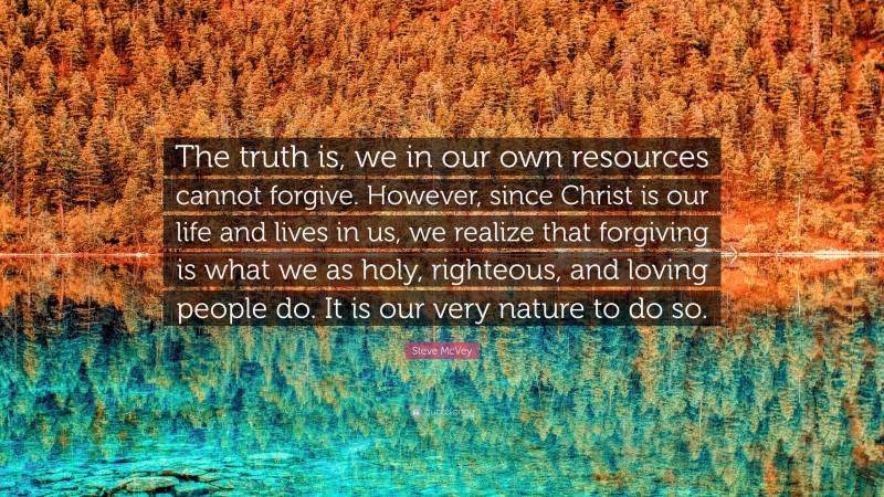 Steve McVey Quote: “The truth is, we in our own resources cannot forgive. However, since Christ is our life and lives in us, we realize that forgiving is what we as holy, righteous, and loving people do. It is our very nature to do so.”