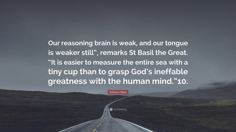 Kallistos Ware Quote: “Our reasoning brain is weak, and our tongue is weaker still”, remarks St Basil the Great. “It is easier to measure the entire sea with a tiny cup than to grasp God’s ineffable greatness with the human mind.”10.”