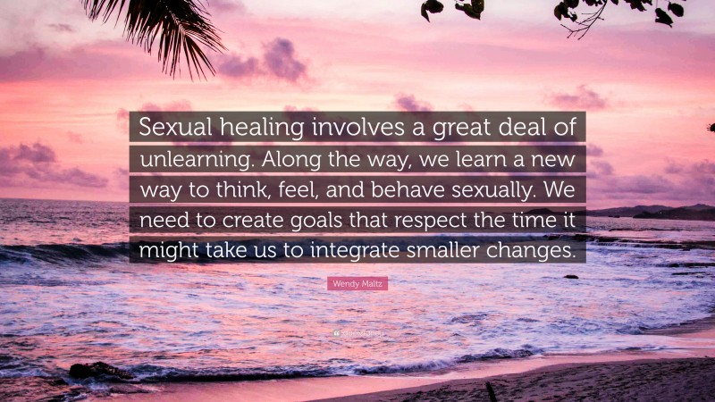 Wendy Maltz Quote: “Sexual healing involves a great deal of unlearning. Along the way, we learn a new way to think, feel, and behave sexually. We need to create goals that respect the time it might take us to integrate smaller changes.”