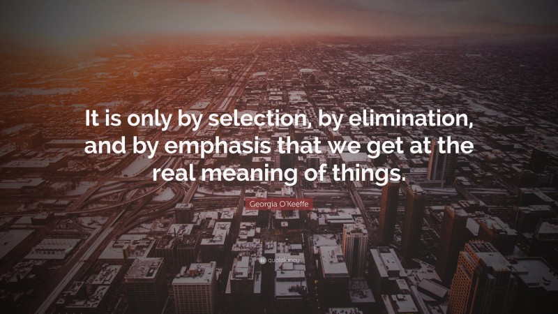 Georgia O'Keeffe Quote: “It is only by selection, by elimination, and by emphasis that we get at the real meaning of things.”
