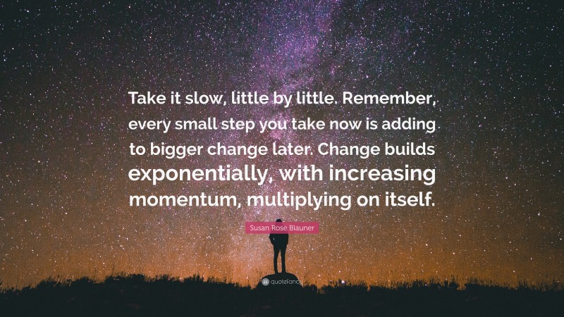 Susan Rose Blauner Quote: “Take it slow, little by little. Remember, every small step you take now is adding to bigger change later. Change builds exponentially, with increasing momentum, multiplying on itself.”