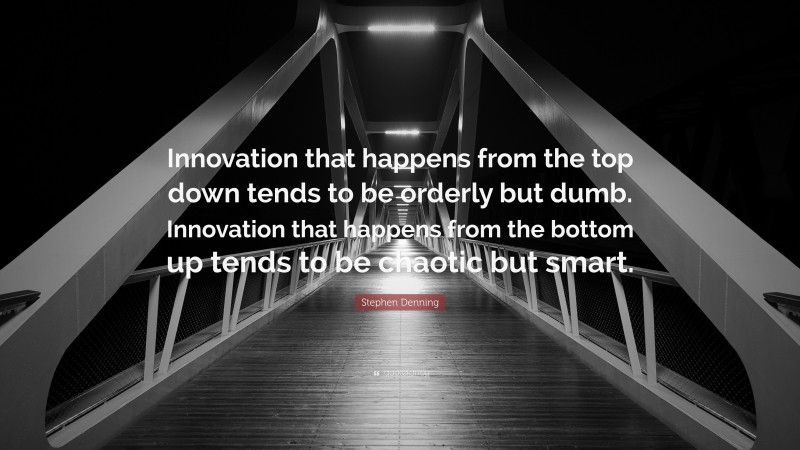 Stephen Denning Quote: “Innovation that happens from the top down tends to be orderly but dumb. Innovation that happens from the bottom up tends to be chaotic but smart.”