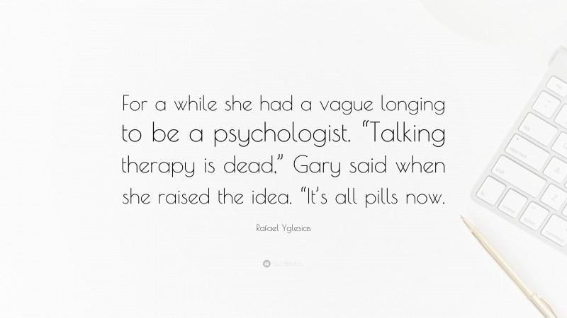 Rafael Yglesias Quote: “For a while she had a vague longing to be a psychologist. “Talking therapy is dead,” Gary said when she raised the idea. “It’s all pills now.”