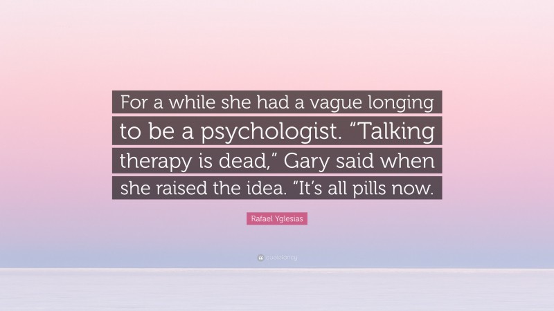 Rafael Yglesias Quote: “For a while she had a vague longing to be a psychologist. “Talking therapy is dead,” Gary said when she raised the idea. “It’s all pills now.”