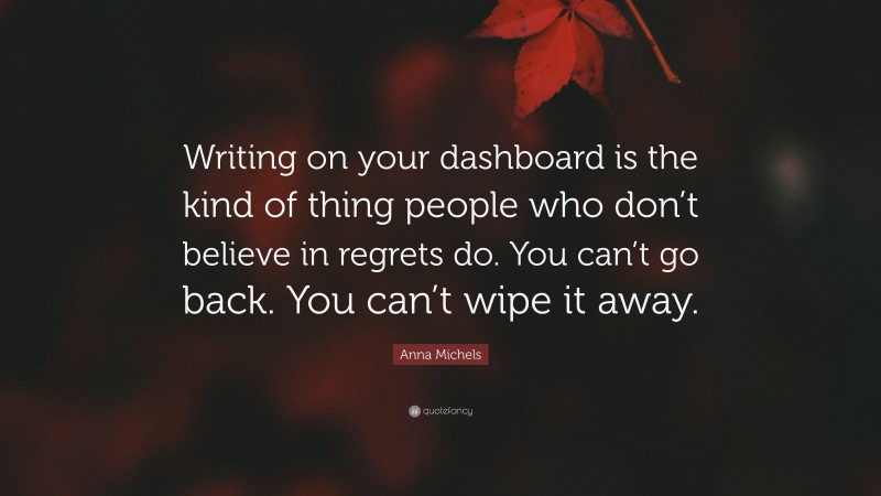 Anna Michels Quote: “Writing on your dashboard is the kind of thing people who don’t believe in regrets do. You can’t go back. You can’t wipe it away.”