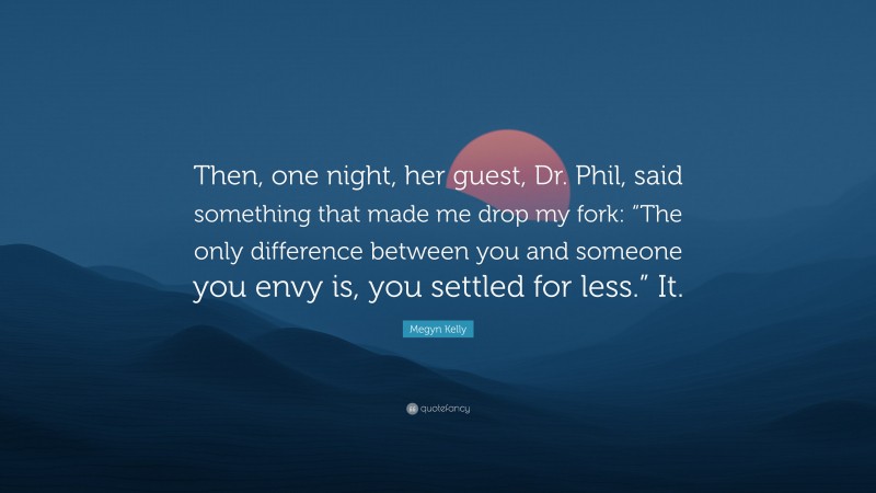 Megyn Kelly Quote: “Then, one night, her guest, Dr. Phil, said something that made me drop my fork: “The only difference between you and someone you envy is, you settled for less.” It.”