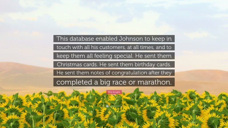 Phil Knight Quote: “This database enabled Johnson to keep in touch with all his customers, at all times, and to keep them all feeling special. He sent them Christmas cards. He sent them birthday cards. He sent them notes of congratulation after they completed a big race or marathon.”