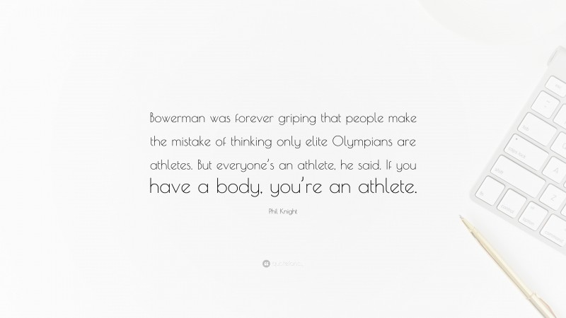 Phil Knight Quote: “Bowerman was forever griping that people make the mistake of thinking only elite Olympians are athletes. But everyone’s an athlete, he said. If you have a body, you’re an athlete.”
