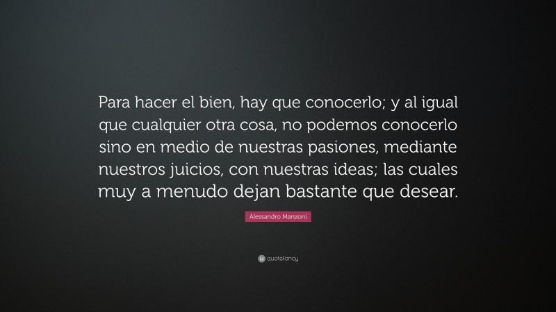 Alessandro Manzoni Quote: “Para hacer el bien, hay que conocerlo; y al igual que cualquier otra cosa, no podemos conocerlo sino en medio de nuestras pasiones, mediante nuestros juicios, con nuestras ideas; las cuales muy a menudo dejan bastante que desear.”