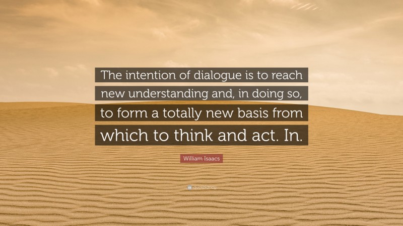 William Isaacs Quote: “The intention of dialogue is to reach new understanding and, in doing so, to form a totally new basis from which to think and act. In.”