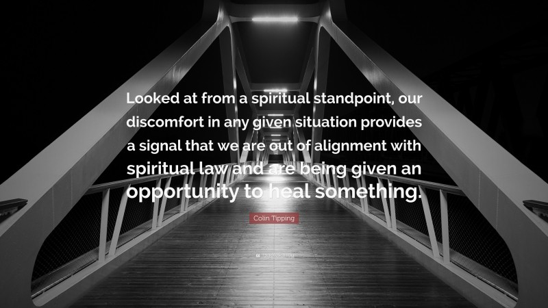 Colin Tipping Quote: “Looked at from a spiritual standpoint, our discomfort in any given situation provides a signal that we are out of alignment with spiritual law and are being given an opportunity to heal something.”