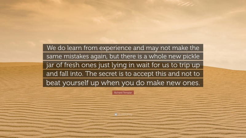 Richard Templar Quote: “We do learn from experience and may not make the same mistakes again, but there is a whole new pickle jar of fresh ones just lying in wait for us to trip up and fall into. The secret is to accept this and not to beat yourself up when you do make new ones.”