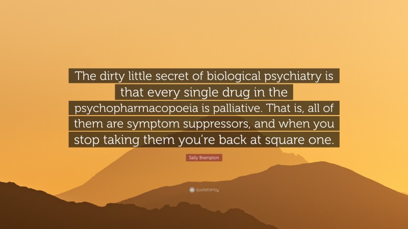 Sally Brampton Quote: “The dirty little secret of biological psychiatry is that every single drug in the psychopharmacopoeia is palliative. That is, all of them are symptom suppressors, and when you stop taking them you’re back at square one.”