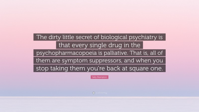 Sally Brampton Quote: “The dirty little secret of biological psychiatry is that every single drug in the psychopharmacopoeia is palliative. That is, all of them are symptom suppressors, and when you stop taking them you’re back at square one.”