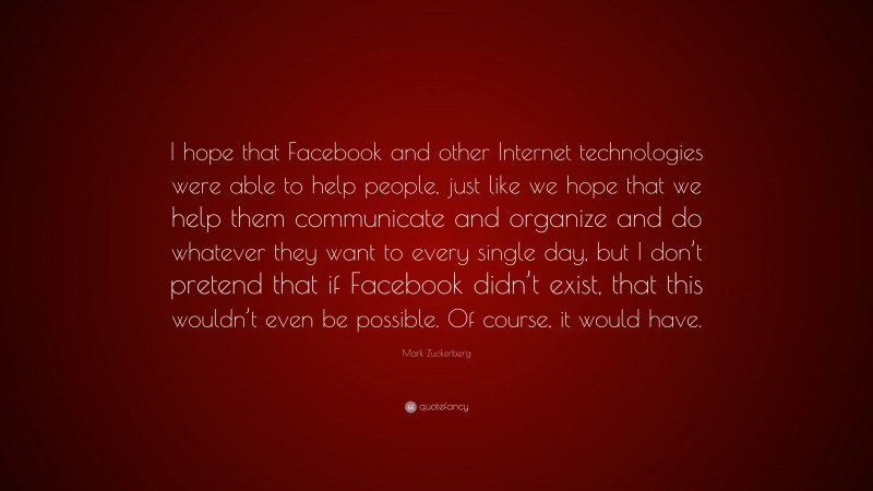 Mark Zuckerberg Quote: “I hope that Facebook and other Internet technologies were able to help people, just like we hope that we help them communicate and organize and do whatever they want to every single day, but I don’t pretend that if Facebook didn’t exist, that this wouldn’t even be possible. Of course, it would have.”