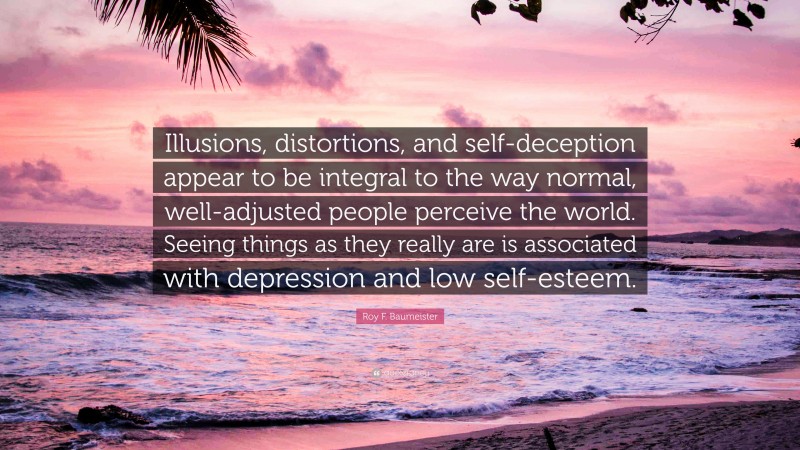 Roy F. Baumeister Quote: “Illusions, distortions, and self-deception appear to be integral to the way normal, well-adjusted people perceive the world. Seeing things as they really are is associated with depression and low self-esteem.”